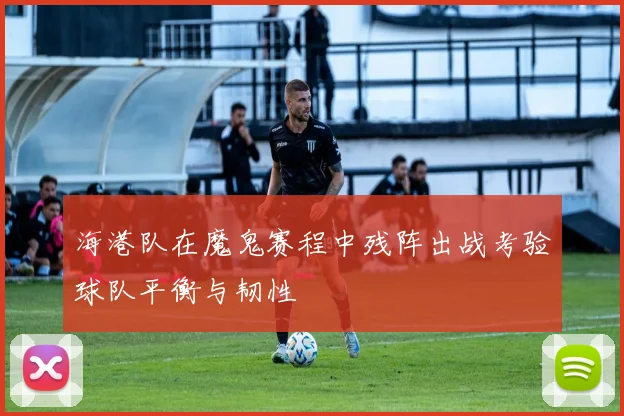 海港队在魔鬼赛程中残阵出战考验球队平衡与韧性
