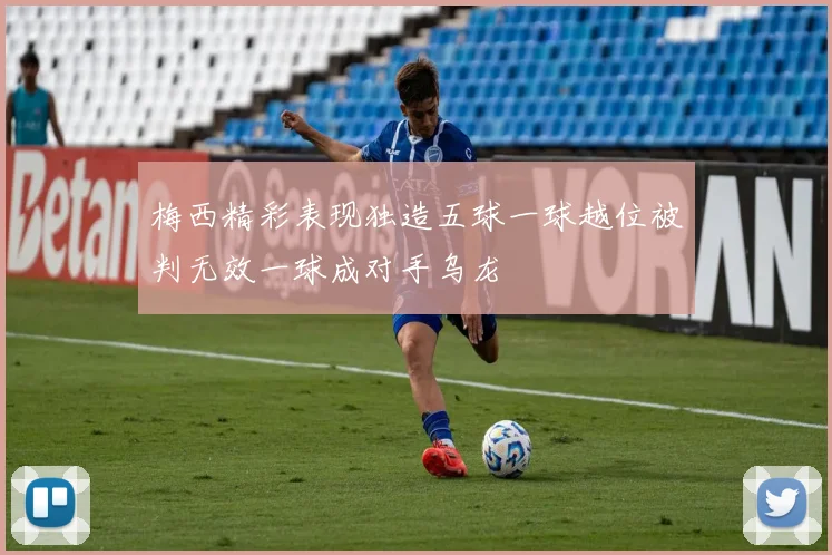 梅西精彩表现独造五球一球越位被判无效一球成对手乌龙