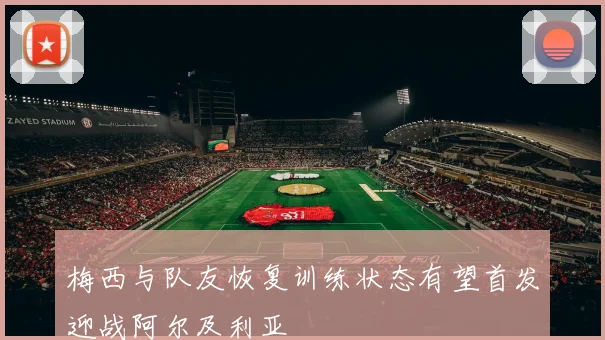 梅西与队友恢复训练状态有望首发迎战阿尔及利亚