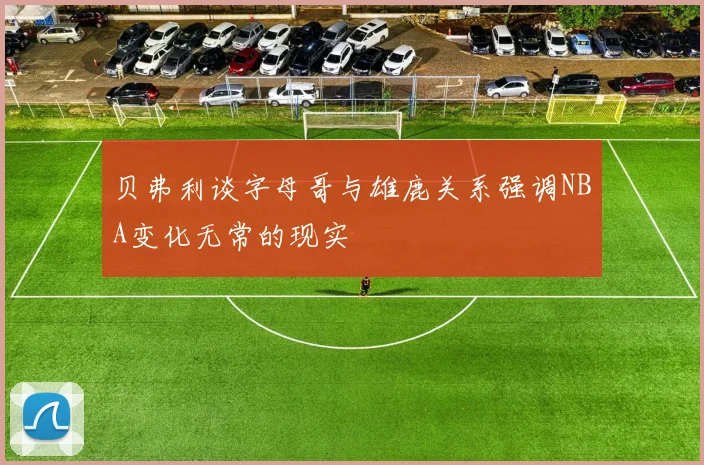 贝弗利谈字母哥与雄鹿关系强调NBA变化无常的现实