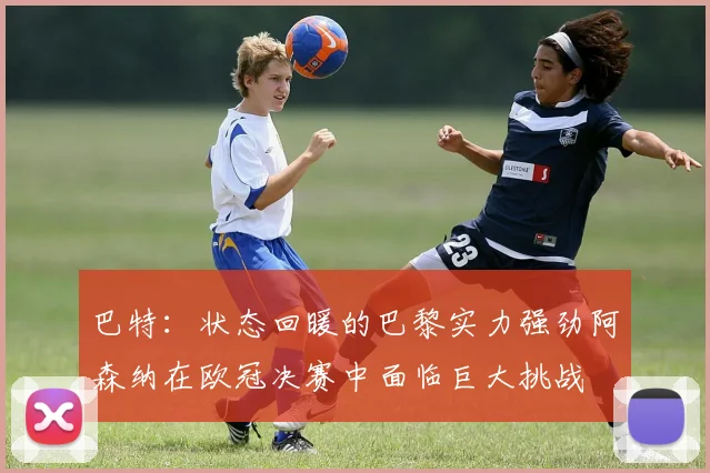 巴特：状态回暖的巴黎实力强劲阿森纳在欧冠决赛中面临巨大挑战