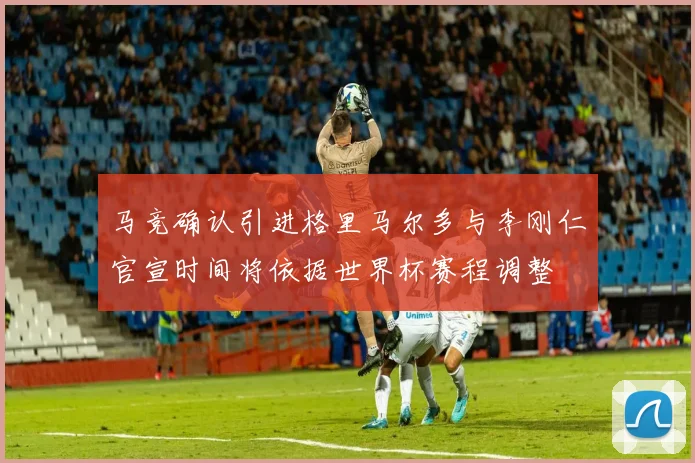 马竞确认引进格里马尔多与李刚仁官宣时间将依据世界杯赛程调整