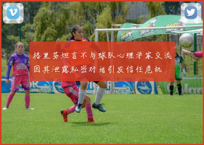格里芬坦言不与球队心理学家交流因其泄露私密对话引发信任危机