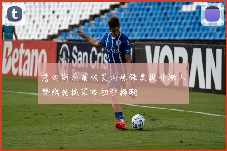 詹姆斯季前恢复训练强度提升湖人锋线轮换策略初步揭晓