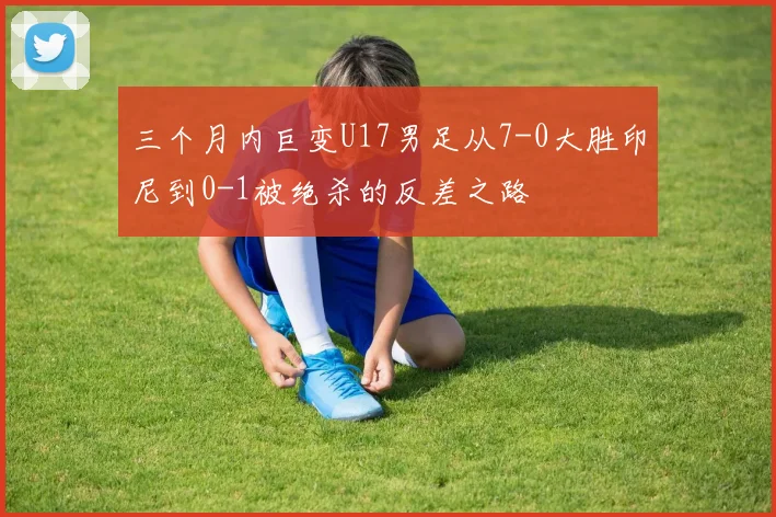 三个月内巨变U17男足从7-0大胜印尼到0-1被绝杀的反差之路
