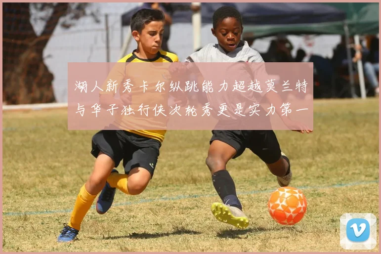 湖人新秀卡尔纵跳能力超越莫兰特与华子独行侠次轮秀更是实力第一