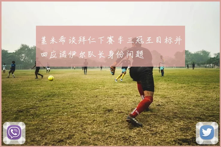基米希谈拜仁下赛季三冠王目标并回应诺伊尔队长身份问题