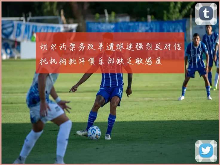 切尔西票务改革遭球迷强烈反对信托机构批评俱乐部缺乏敏感度