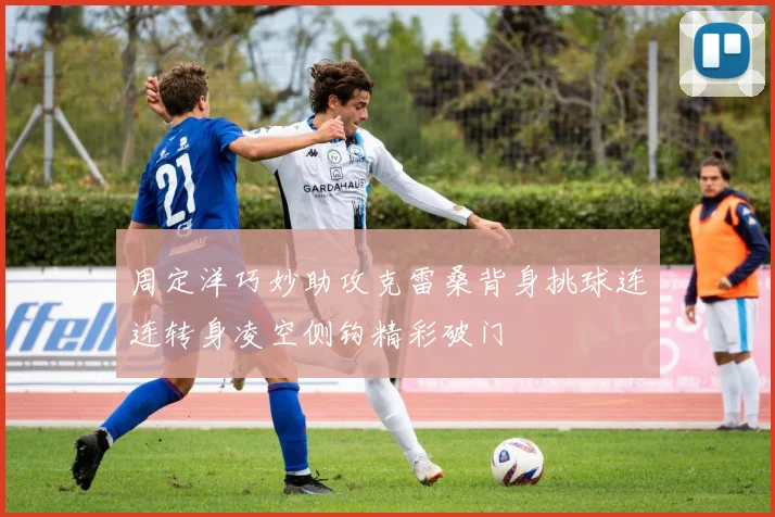 周定洋巧妙助攻克雷桑背身挑球连连转身凌空侧钩精彩破门