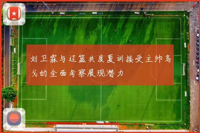 刘卫霖与辽篮共度夏训接受主帅乌戈的全面考察展现潜力