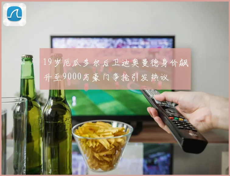 19岁厄瓜多尔后卫迪奥曼德身价飙升至9000万豪门争抢引发热议