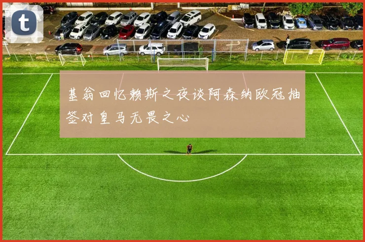 基翁回忆赖斯之夜谈阿森纳欧冠抽签对皇马无畏之心