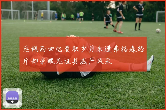 范佩西回忆曼联岁月未遭弗格森怒斥却亲眼见证其威严风采