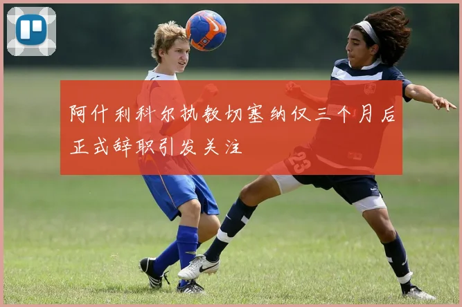 阿什利科尔执教切塞纳仅三个月后正式辞职引发关注