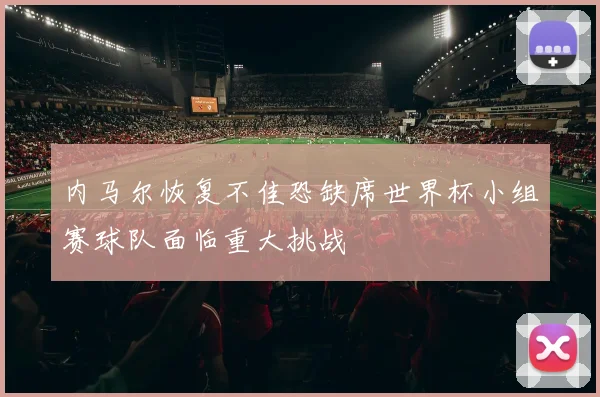 内马尔恢复不佳恐缺席世界杯小组赛球队面临重大挑战
