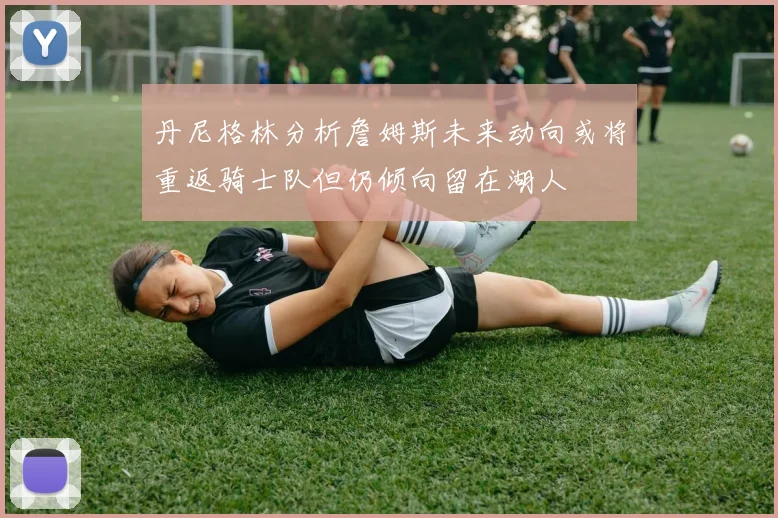 丹尼格林分析詹姆斯未来动向或将重返骑士队但仍倾向留在湖人