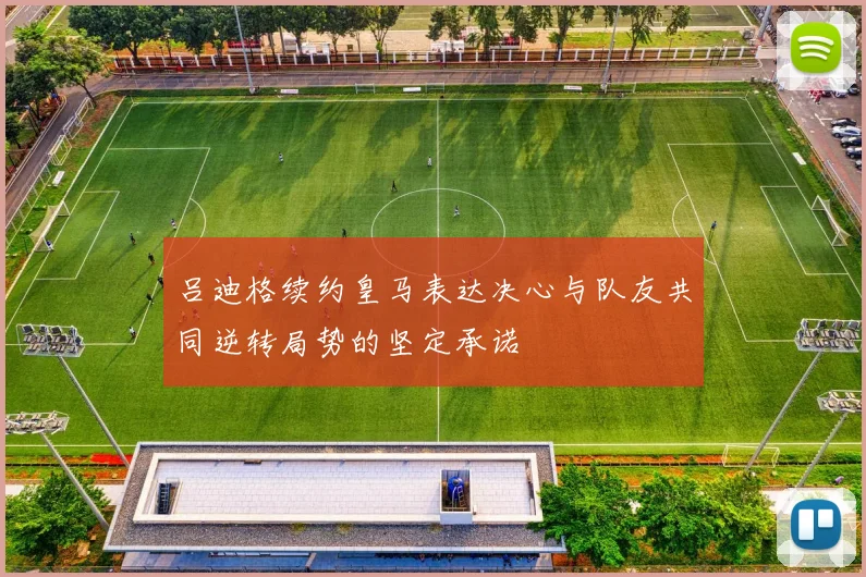 吕迪格续约皇马表达决心与队友共同逆转局势的坚定承诺