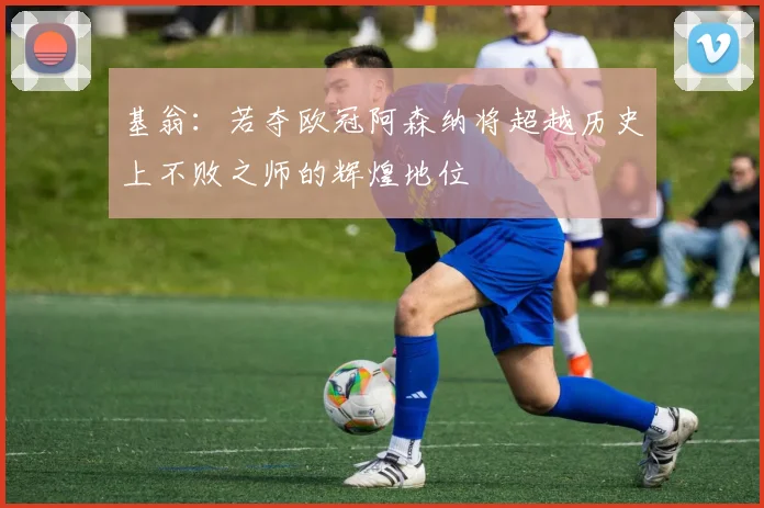 基翁：若夺欧冠阿森纳将超越历史上不败之师的辉煌地位