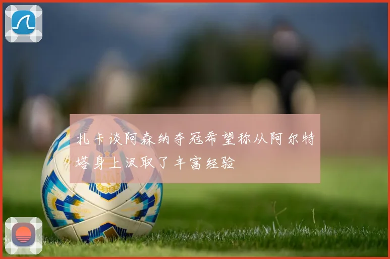 扎卡谈阿森纳夺冠希望称从阿尔特塔身上汲取了丰富经验