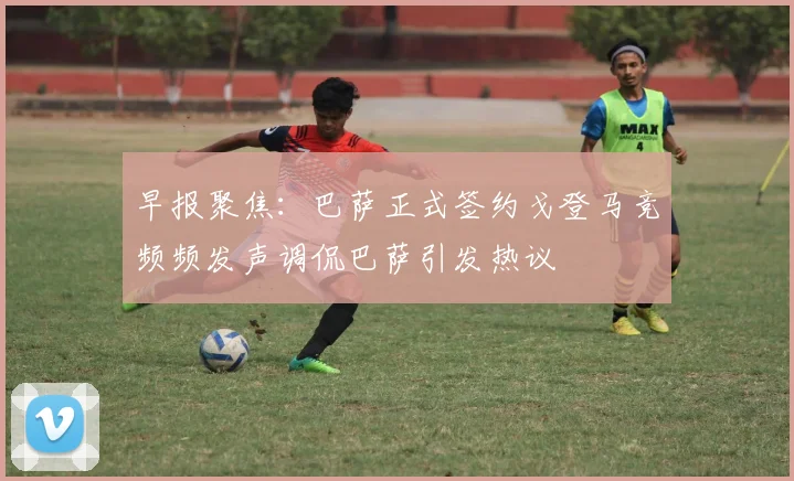 早报聚焦：巴萨正式签约戈登马竞频频发声调侃巴萨引发热议
